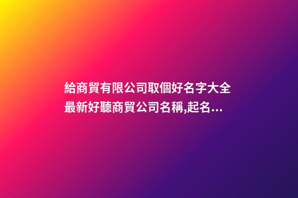 給商貿有限公司取個好名字大全 最新好聽商貿公司名稱,起名之家
